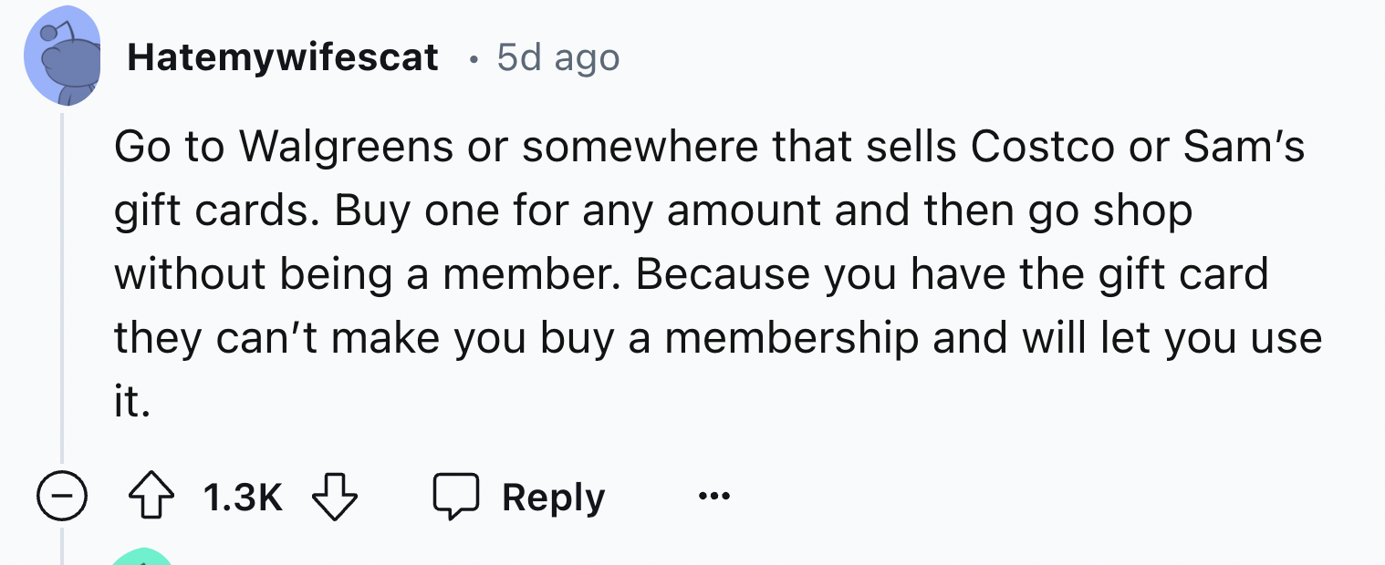 screenshot - Hatemywifescat 5d ago Go to Walgreens or somewhere that sells Costco or Sam's gift cards. Buy one for any amount and then go shop without being a member. Because you have the gift card they can't make you buy a membership and will let you use